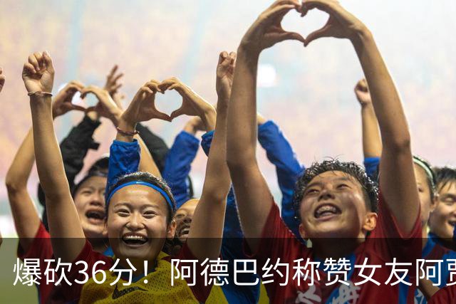 爆砍36分！阿德巴约称赞女友阿贾：她是MVP 且仍在迈向新高度